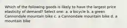 Which of the following goods is likely to have the largest price elasticity of demand? Select one: a. a bicycle b. a green Cannondale mountain bike c. a Cannondale mountain bike d. a mountain bike