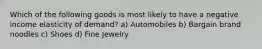 Which of the following goods is most likely to have a negative income elasticity of demand? a) Automobiles b) Bargain brand noodles c) Shoes d) Fine Jewelry