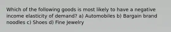 Which of the following goods is most likely to have a negative income elasticity of demand? a) Automobiles b) Bargain brand noodles c) Shoes d) Fine Jewelry