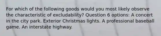 For which of the following goods would you most likely observe the characteristic of excludability? Question 6 options: A concert in the city park. Exterior Christmas lights. A professional baseball game. An interstate highway.