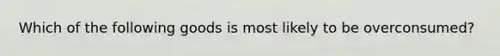 Which of the following goods is most likely to be overconsumed?