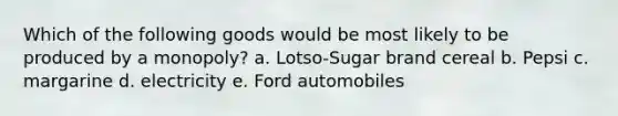 Which of the following goods would be most likely to be produced by a monopoly? a. Lotso-Sugar brand cereal b. Pepsi c. margarine d. electricity e. Ford automobiles