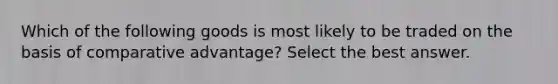 Which of the following goods is most likely to be traded on the basis of comparative advantage? Select the best answer.