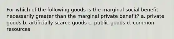 For which of the following goods is the marginal social benefit necessarily greater than the marginal private benefit? a. private goods b. artificially scarce goods c. public goods d. common resources