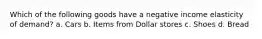 Which of the following goods have a negative income elasticity of demand? a. Cars b. Items from Dollar stores c. Shoes d. Bread