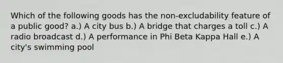 Which of the following goods has the non-excludability feature of a public good? a.) A city bus b.) A bridge that charges a toll c.) A radio broadcast d.) A performance in Phi Beta Kappa Hall e.) A city's swimming pool