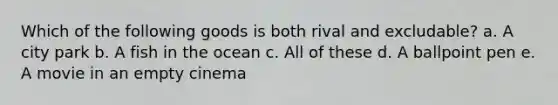 Which of the following goods is both rival and excludable? a. A city park b. A fish in the ocean c. All of these d. A ballpoint pen e. A movie in an empty cinema