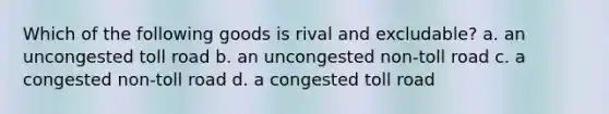 Which of the following goods is rival and excludable? a. an uncongested toll road b. an uncongested non-toll road c. a congested non-toll road d. a congested toll road