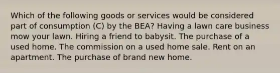 Which of the following goods or services would be considered part of consumption (C) by the BEA? Having a lawn care business mow your lawn. Hiring a friend to babysit. The purchase of a used home. The commission on a used home sale. Rent on an apartment. The purchase of brand new home.