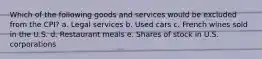 Which of the following goods and services would be excluded from the CPI? a. Legal services b. Used cars c. French wines sold in the U.S. d. Restaurant meals e. Shares of stock in U.S. corporations