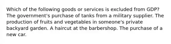 Which of the following goods or services is excluded from GDP? The government's purchase of tanks from a military supplier. The production of fruits and vegetables in someone's private backyard garden. A haircut at the barbershop. The purchase of a new car.