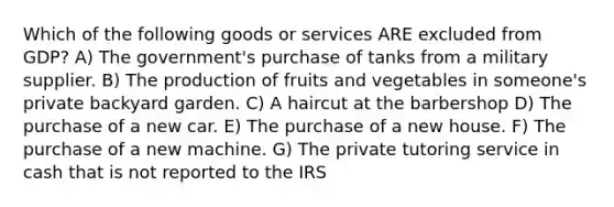 Which of the following goods or services ARE excluded from GDP? A) The government's purchase of tanks from a military supplier. B) The production of fruits and vegetables in someone's private backyard garden. C) A haircut at the barbershop D) The purchase of a new car. E) The purchase of a new house. F) The purchase of a new machine. G) The private tutoring service in cash that is not reported to the IRS