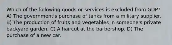 Which of the following goods or services is excluded from GDP? A) The government's purchase of tanks from a military supplier. B) The production of fruits and vegetables in someone's private backyard garden. C) A haircut at the barbershop. D) The purchase of a new car.