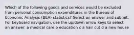 Which of the following goods and services would be excluded from personal consumption expenditures in the Bureau of Economic Analysis (BEA) statistics? Select an answer and submit. For keyboard navigation, use the up/down arrow keys to select an answer. a medical care b education c a hair cut d a new house