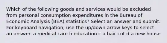 Which of the following goods and services would be excluded from personal consumption expenditures in the Bureau of Economic Analysis (BEA) statistics? Select an answer and submit. For keyboard navigation, use the up/down arrow keys to select an answer. a medical care b education c a hair cut d a new house