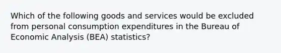 Which of the following goods and services would be excluded from personal consumption expenditures in the Bureau of Economic Analysis (BEA) statistics?