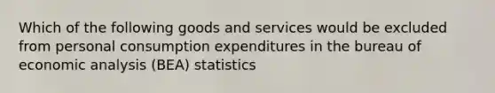 Which of the following goods and services would be excluded from personal consumption expenditures in the bureau of economic analysis (BEA) statistics