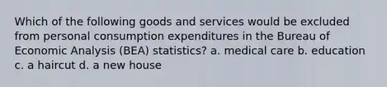 Which of the following goods and services would be excluded from personal consumption expenditures in the Bureau of Economic Analysis (BEA) statistics? a. medical care b. education c. a haircut d. a new house