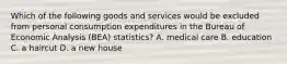 Which of the following goods and services would be excluded from personal consumption expenditures in the Bureau of Economic Analysis (BEA) statistics? A. medical care B. education C. a haircut D. a new house