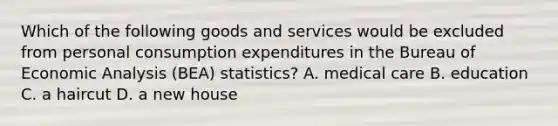 Which of the following goods and services would be excluded from personal consumption expenditures in the Bureau of <a href='https://www.questionai.com/knowledge/k7Cal6sfmD-economic-analysis' class='anchor-knowledge'>economic analysis</a> (BEA) statistics? A. medical care B. education C. a haircut D. a new house