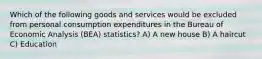 Which of the following goods and services would be excluded from personal consumption expenditures in the Bureau of Economic Analysis (BEA) statistics? A) A new house B) A haircut C) Education