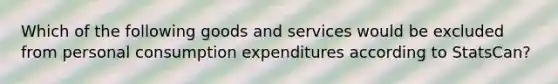 Which of the following goods and services would be excluded from personal consumption expenditures according to StatsCan?