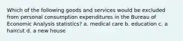 Which of the following goods and services would be excluded from personal consumption expenditures in the Bureau of Economic Analysis statistics? a. medical care b. education c. a haircut d. a new house