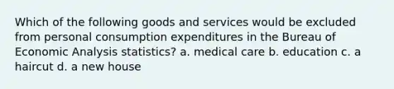 Which of the following goods and services would be excluded from personal consumption expenditures in the Bureau of Economic Analysis statistics? a. medical care b. education c. a haircut d. a new house