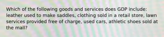 Which of the following goods and services does GDP include: leather used to make saddles, clothing sold in a retail store, lawn services provided free of charge, used cars, athletic shoes sold at the mall?