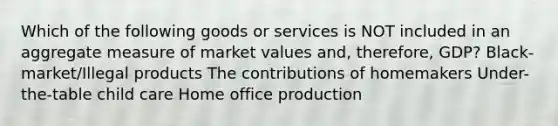 Which of the following goods or services is NOT included in an aggregate measure of market values and, therefore, GDP? Black-market/Illegal products The contributions of homemakers Under-the-table child care Home office production