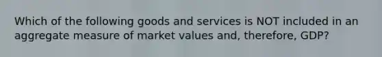 Which of the following goods and services is NOT included in an aggregate measure of market values and, therefore, GDP?