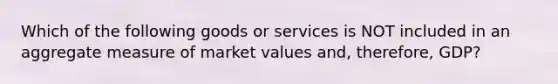 Which of the following goods or services is NOT included in an aggregate measure of market values and, therefore, GDP?