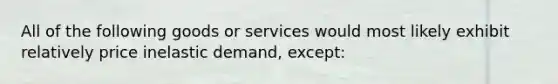 All of the following goods or services would most likely exhibit relatively price inelastic demand, except: