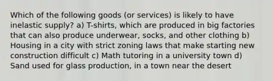 Which of the following goods (or services) is likely to have inelastic supply? a) T-shirts, which are produced in big factories that can also produce underwear, socks, and other clothing b) Housing in a city with strict zoning laws that make starting new construction difficult c) Math tutoring in a university town d) Sand used for glass production, in a town near the desert