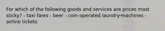 For which of the following goods and services are prices most sticky? - taxi fares - beer - coin-operated laundry machines - airline tickets