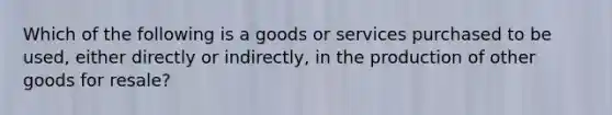 Which of the following is a goods or services purchased to be used, either directly or indirectly, in the production of other goods for resale?