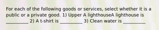 For each of the following goods or​ services, select whether it is a public or a private good. 1) Upper A lighthouseA lighthouse is __________ 2) A t-shirt is __________ 3) Clean water is __________