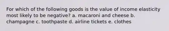 For which of the following goods is the value of income elasticity most likely to be negative? a. macaroni and cheese b. champagne c. toothpaste d. airline tickets e. clothes