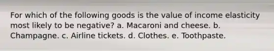 For which of the following goods is the value of income elasticity most likely to be negative? a. Macaroni and cheese. b. Champagne. c. Airline tickets. d. Clothes. e. Toothpaste.