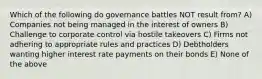 Which of the following do governance battles NOT result from? A) Companies not being managed in the interest of owners B) Challenge to corporate control via hostile takeovers C) Firms not adhering to appropriate rules and practices D) Debtholders wanting higher interest rate payments on their bonds E) None of the above