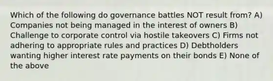 Which of the following do governance battles NOT result from? A) Companies not being managed in the interest of owners B) Challenge to corporate control via hostile takeovers C) Firms not adhering to appropriate rules and practices D) Debtholders wanting higher interest rate payments on their bonds E) None of the above