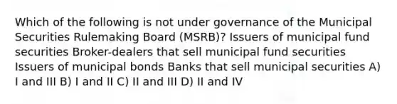 Which of the following is not under governance of the Municipal Securities Rulemaking Board (MSRB)? Issuers of municipal fund securities Broker-dealers that sell municipal fund securities Issuers of municipal bonds Banks that sell municipal securities A) I and III B) I and II C) II and III D) II and IV