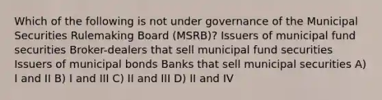 Which of the following is not under governance of the Municipal Securities Rulemaking Board (MSRB)? Issuers of municipal fund securities Broker-dealers that sell municipal fund securities Issuers of municipal bonds Banks that sell municipal securities A) I and II B) I and III C) II and III D) II and IV