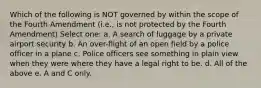 Which of the following is NOT governed by within the scope of the Fourth Amendment (i.e., is not protected by the Fourth Amendment) Select one: a. A search of luggage by a private airport security b. An over-flight of an open field by a police officer in a plane c. Police officers see something in plain view when they were where they have a legal right to be. d. All of the above e. A and C only.