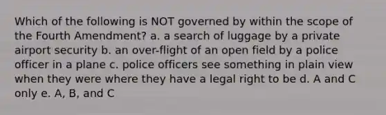 Which of the following is NOT governed by within the scope of the Fourth Amendment? a. a search of luggage by a private airport security b. an over-flight of an open field by a police officer in a plane c. police officers see something in plain view when they were where they have a legal right to be d. A and C only e. A, B, and C