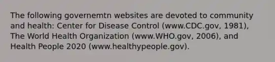 The following governemtn websites are devoted to community and health: Center for Disease Control (www.CDC.gov, 1981), The World Health Organization (www.WHO.gov, 2006), and Health People 2020 (www.healthypeople.gov).