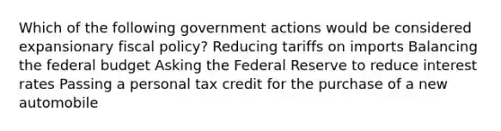 Which of the following government actions would be considered expansionary fiscal policy? Reducing tariffs on imports Balancing the federal budget Asking the Federal Reserve to reduce interest rates Passing a personal tax credit for the purchase of a new automobile