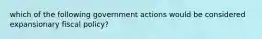 which of the following government actions would be considered expansionary fiscal policy?