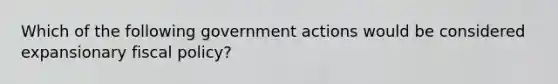 Which of the following government actions would be considered expansionary fiscal policy?