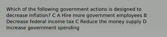 Which of the following government actions is designed to decrease inflation? C A Hire more government employees B Decrease federal income tax C Reduce the money supply D Increase government spending